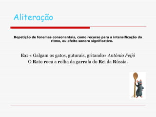 Aliteração Repetição de fonemas consonantais, como recurso para a intensificação do ritmo, ou efeito sonoro significativo. Ex : « Galgam os gatos, guturais, gritando»  António Feijó O  R ato  r oeu a  r olha da ga rr afa do  R ei da  R ússia. 