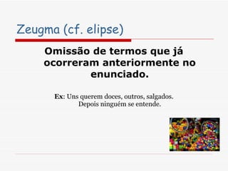Zeugma (cf. elipse) Omissão de termos que já ocorreram anteriormente no enunciado. Ex : Uns querem doces, outros, salgados. Depois ninguém se entende. 