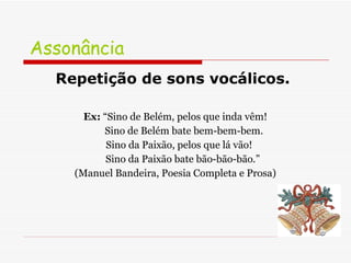 Assonância  Repetição de sons vocálicos.   Ex:  “Sino de Belém, pelos que inda vêm! Sino de Belém bate bem-bem-bem. Sino da Paixão, pelos que lá vão! Sino da Paixão bate bão-bão-bão.” (Manuel Bandeira, Poesia Completa e Prosa) 