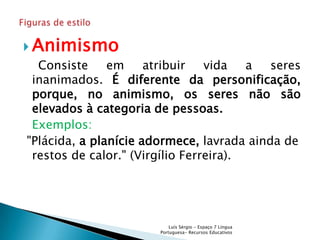  Animismo
  Consiste     em     atribuir   vida   a  seres
 inanimados. É diferente da personificação,
 porque, no animismo, os seres não são
 elevados à categoria de pessoas.
 Exemplos:
"Plácida, a planície adormece, lavrada ainda de
 restos de calor." (Virgílio Ferreira).




                           Luís Sérgio - Espaço 7 Língua
                       Portuguesa- Recursos Educativos
 