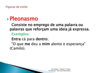  Pleonasmo
   Consiste no emprego de uma palavra ou
  palavras que reforçam uma ideia já expressa.
   Exemplos:
   Entra cá para dentro;
   "O que me deu a mim alento e esperança"
  (Camilo).




                           Luís Sérgio - Espaço 7 Língua
                       Portuguesa- Recursos Educativos
 