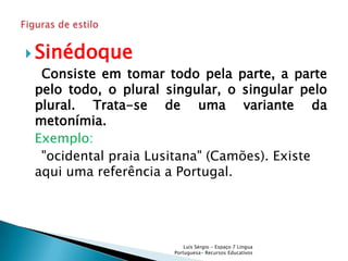 Sinédoque
 Consiste em tomar todo pela parte, a parte
pelo todo, o plural singular, o singular pelo
plural. Trata-se de uma variante da
metonímia.
Exemplo:
 "ocidental praia Lusitana" (Camões). Existe
aqui uma referência a Portugal.




                         Luís Sérgio - Espaço 7 Língua
                     Portuguesa- Recursos Educativos
 