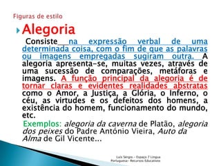  Alegoria
  Consiste na expressão verbal de uma
 determinada coisa, com o fim de que as palavras
 ou imagens empregadas sugiram outra. A
 alegoria apresenta-se, muitas vezes, através de
 uma sucessão de comparações, metáforas e
 imagens. A função principal da alegoria é de
 tornar claras e evidentes realidades abstratas
 como o Amor, a Justiça, a Glória, o Inferno, o
 céu, as virtudes e os defeitos dos homens, a
 existência do homem, funcionamento do mundo,
 etc.
 Exemplos: alegoria da caverna de Platão, alegoria
 dos peixes do Padre António Vieira, Auto da
 Alma de Gil Vicente...

                            Luís Sérgio - Espaço 7 Língua
                        Portuguesa- Recursos Educativos
 