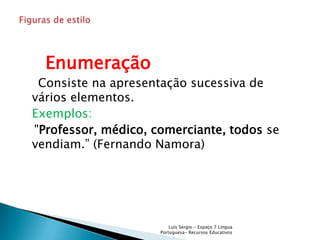 Enumeração
 Consiste na apresentação sucessiva de
vários elementos.
Exemplos:
"Professor, médico, comerciante, todos se
vendiam.” (Fernando Namora)




                         Luís Sérgio - Espaço 7 Língua
                     Portuguesa- Recursos Educativos
 