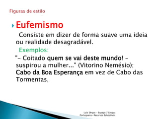  Eufemismo
 Consiste em dizer de forma suave uma ideia
ou realidade desagradável.
 Exemplos:
"- Coitado quem se vai deste mundo! –
suspirou a mulher..." (Vitorino Nemésio);
Cabo da Boa Esperança em vez de Cabo das
Tormentas.




                        Luís Sérgio - Espaço 7 Língua
                    Portuguesa- Recursos Educativos
 