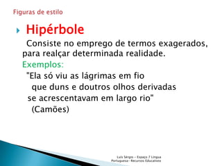    Hipérbole
     Consiste no emprego de termos exagerados,
    para realçar determinada realidade.
    Exemplos:
     "Ela só viu as lágrimas em fio
      que duns e doutros olhos derivadas
     se acrescentavam em largo rio"
      (Camões)




                            Luís Sérgio - Espaço 7 Língua
                        Portuguesa- Recursos Educativos
 