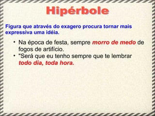 Figura que através do exagero procura tornar mais
expressiva uma idéia.
   • Na época de festa, sempre morro de medo de
     fogos de artifício.
   • "Será que eu tenho sempre que te lembrar
     todo dia, toda hora.
 