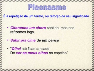 É a repetição de um termo, ou reforço de seu significado


  • Choramos um choro sentido, mas nos
    refizemos logo.

  • Subir pra cima de um banco

  • "Olhei até ficar cansado
    De ver os meus olhos no espelho"
 