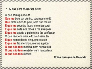 • O que será (À flor da pele)

O que será que me dá
Que me bole por dentro, será que me dá
Que brota à flor da pele, será que me dá
E que me sobe às faces, e me faz corar
E que me salta aos olhos a me atraiçoar
E que me aperta o peito e me faz confessar
O que não tem mais jeito de dissimular
E que nem é direito ninguém recusar
E que me faz mendigo, me faz suplicar
O que não tem medida, nem nunca terá
O que não tem remédio, nem nunca terá
O que não tem receita
                                         Chico Buarque de Holanda
 