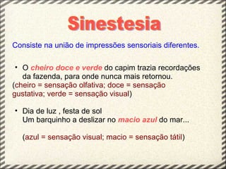 Consiste na união de impressões sensoriais diferentes.

 • O cheiro doce e verde do capim trazia recordações
   da fazenda, para onde nunca mais retornou.
(cheiro = sensação olfativa; doce = sensação
gustativa; verde = sensação visual)

• Dia de luz , festa de sol
  Um barquinho a deslizar no macio azul do mar...

  (azul = sensação visual; macio = sensação tátil)
 