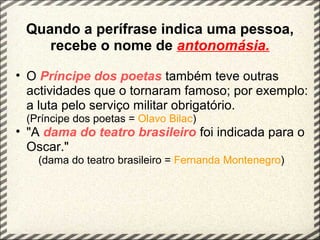 Quando a perífrase indica uma pessoa,
    recebe o nome de antonomásia.

• O Príncipe dos poetas também teve outras
  actividades que o tornaram famoso; por exemplo:
  a luta pelo serviço militar obrigatório.
 (Príncipe dos poetas = Olavo Bilac)
• "A dama do teatro brasileiro foi indicada para o
  Oscar."
   (dama do teatro brasileiro = Fernanda Montenegro)
 