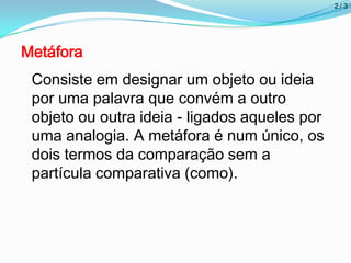 2/3
Metáfora
Consiste em designar um objeto ou ideia
por uma palavra que convém a outro
objeto ou outra ideia - ligados aqueles por
uma analogia. A metáfora é num único, os
dois termos da comparação sem a
partícula comparativa (como).
