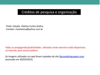 Créditos de pesquisa e organização
Profa. Cláudia Heloísa Cunha Andria
Contato: clauheloisa@yahoo.com.br
Todas as propagandas/publicidades utilizadas neste exercício estão disponíveis na
internet, para acesso público.
A imagem utilizada na capa foi copiada e adaptada da página
https://www.facebook.com/GuiaDoEstudante
(acessado em 30/03/2015).
 