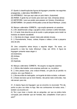37. Quanto à classificaçãodas figuras de linguagem presentes nas seguintes
propagandas, a alternativa INCORRETA é:
(A) HIPÉRBOLE: Vem que aqui cabe um país inteiro. (Automóvel)
(B) IRONIA: A gente faz um mundo para você voar mais. (Empresa aérea)
(C) METÁFORA: Leve sua paixão para passear em Veneza. (Cosméticos)
(D) METONÍMIA: Um passeio infinito pelas curvas de Oscar Niemeyer. (Joias)
38. Marque a alternativa CORRETA, cuja oração apresenta um paradoxo.
A. ( ) Oh, desafortunado amigo, cuja glória o leva a semear e colher felicidade.
B. ( ) O vento forte dizia-lhe ao pé do ouvido o quão perigoso seria insistir na
travessia do deserto escaldante
C. ( ) Na ânsia de chegar, voavam baixo pela estrada sinuosa.
D. ( ) Pacientemente, limava, cortava, limpava e voltava a limar a pequena
obra de arte.
39. Uma companhia aérea lançou o seguinte slogan: “Às vezes, um
pouquinho a mais faz muita diferença”. (Veja, set. 2012). A figura de
linguagem presente nesse slogan é
(A) Eufemismo.
(B) Antítese.
(C) Ironia.
(D) Hipérbole.
40. Marque a alternativa CORRETA. Há zeugma na seguinte assertiva:
A. ( ) Minha mãe trabalha numa empresa particular; eu, na pública.
B. ( ) Uma pessoa torpe, uma criatura limitada, um grão de pó perdido no
universo, eis o que Roberto é.
C. ( ) Na escuridão da madrugada, corriagente de todos os lados, e atiravam.
D. ( ) Esses escravos que se viram libertos, não penso nada contra eles, mas
não servem para nós.
41. A mesma figura de linguagem que se encontra no enunciado “Por ele,
ponho os pés e as mãos no fogo. Nós nos conhecemos há muitos anos...”
também se encontra em
A) “Se o que move o mundo são as perguntas, por que se pratica tanta
corrupção, para entender que ser honesto, leal, competente é bom para o
país?”
 
