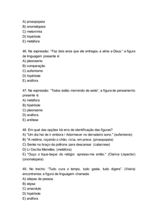A) prosopopeia
B) onomatopeia
C) metonímia
D) hipérbole
E) metáfora
46. Na expressão: “Faz dois anos que ele entregou a alma a Deus.” a figura
de linguagem presente é:
A) pleonasmo
B) comparação
C) eufemismo
D) hipérbole
E) anáfora
47. Na expressão: “Todos estão morrendo de sede”, a figura de pensamento
presente é:
A) metáfora
B) hipérbole
C) pleonasmo
D) anáfora
E) antítese
48. Em qual das opções há erro de identificação das figuras?
A) "Um dia hei de ir embora / Adormecer no derradeiro sono." (eufemismo)
B) "A neblina, roçando o chão, cicia, em prece. (prosopopeia)
C) Sentei no braço da poltrona para descansar. (catacrese)
D) Li Cecília Meirelles. (metáfora)
E) "Ouço o tique-taque do relógio: apresso-me então." (Clarice Lispector)
(onomatopeia)
49. No trecho: “Tudo cura o tempo, tudo gasta, tudo digere”. (Vieira)
encontramos a figura de linguagem chamada:
A) silepse de pessoa
B) elipse
C) anacoluto
D) hipérbole
E) anáfora
 