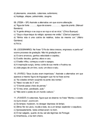 d) pleonasmo, anacoluto, catacrese, eufemismo;
e) hipálage, silepse, polissíndeto, zeugma.
08. (FEBA – SP) Assinale a alternativa em que ocorre aliteração:
a) “Água de fonte ………. água de oceano …………. água de pranto. (Manuel
Bandeira)
b) “A gente almoça e se coça e se roça e só se vicia.” (Chico Buarque)
c) “Ouço o tique-taque do relógio: apresso-me então.” (Clarice Lispector)
d) “Minha vida é uma colcha de retalhos, todos da mesma cor.” (Mário
Quintana)
e) N.d.a.
09. (CESGRANRIO) Na frase “O fio da ideia cresceu, engrossou e partiu-se”
ocorre processo de gradação. Não há gradação em:
a) O carro arrancou, ganhou velocidade e capotou.
b) O avião decolou, ganhou altura e caiu.
c) O balão inflou, começou a subir e apagou.
d) A inspiração surgiu, tomou conta de sua mente e frustrou-se.
e) João pegou de um livro, ouviu um disco e saiu.
10. (FATEC) “Seus óculos eram imperiosos.” Assinale a alternativa em que
aparece a mesma figura de linguagem que há na frase acima:
a) “As cidades vinham surgindo na ponte dos nomes.”
b) “Nasci na sala do 3° ano.”
c) “O bonde passa cheio de pernas.”
d) “O meu amor, paralisado, pula.”
e) “Não serei o poeta de um mundo caduco.”
11. (FUVEST) A catacrese, figura que se observa na frase “Montou o cavalo
no burro bravo”, ocorre em:
a) Os tempos mudaram, no devagar depressa do tempo.
b) Última flor do Lácio, inculta e bela, és a um tempo esplendor e sepultura.
c) Apressadamente, todos embarcaram no trem.
d) Ó mar salgado, quanto do teu sal são lágrimas de Portugal.
e) Amanheceu, a luz tem cheiro.
 