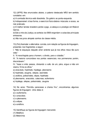 12) (UFPE) Nos enunciados abaixo, a palavra destacada NÃO tem sentido
conotativo em:
a) A comissão técnica está dissolvida. Do goleiro ao ponta-esquerda.
b) Indispensável à boa forma, o exercício físicodetona músculos e ossos, se
mal praticado.
c) O melhor tenista brasileiro perde o jogo, a cabeça e o prestígio em Roland
Garros.
d) Sob a mira da Justiça, os sorteios via 0900 engordam o caixa das principais
emissoras.
e) Alta nos juros atropela sonhos da classe média.
13) (Fei) Assinalar a alternativa correta, com relação as figuras de linguagem,
presentes nos fragmentos a seguir:
I. “Não te esqueças daquele amor ardente que já nos olhos meus tão puro
viste.”
II. “A moral legisla para o homem; o direito, para o cidadão.”
III. “A maioria concordava nos pontos essenciais; nos pormenores porém,
discordavam.”
IV. “Isaac a vinte passos, divisando a vulto de um, pára, ergue a mão em
viseira, firma os olhos.”
a) anacoluto, hipérbato, hipálage, pleonasmo
b) hipérbato, zeugma, silepse, assíndeto
c) anáfora, polissíndeto, elipse, hipérbato
d) pleonasmo, anacoluto, catacrese, eufemismo
e) hipálage, silepse, polissíndeto, zeugma
14) No verso “Permitiu parecesse a chama fria.”, encontramos algumas
figuras de linguagem. Uma delas é:
a) o eufemismo.
b) o anacoluto.
c) o pleonasmo.
d) a elipse.
e) a anáfora.
15) Identifique as figuras de linguagem marcando:
(1) Metáfora
(2) Metonímia
 