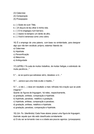 (3) Catacrese
(4) Comparação
(5) Prosopopeia
a. ( ) Gosto de ouvir Titãs.
b. ( )A doçura do teu olhar é minha vida.
c. ( ) O rio engasgou num barraco.
d. ( ) Usarei no tempero um dente de alho.
e. ( ) Você é venenosa como uma cobra.
16) É o emprego de uma palavra, com base na similaridade, para designar
algo que não tem vocábulo próprio, estamos falando de:
a) Catacrese
b) Hipérbole
c) Personificação
d) Metonímia
e) Ambiguidade
17) (UFPB) I."À custa de muitos trabalhos, de muitas fadigas, e sobretudo de
muita paciência..."
II."... se se queria que estivesse sério, desatava a rir..."
III."... parece que uma mola oculta o impelia..."
IV."... e isto (...) dava em resultado a mais refinada má-criação que se pode
imaginar."
Quanto às figuras de linguagem, há neles, respectivamente,
a) gradação, antítese, comparação e hipérbole.
b) hipérbole, paradoxo, metáfora e gradação.
c) hipérbole, antítese, comparação e paradoxo.
d) gradação, antítese, metáfora e hipérbole.
e) gradação, paradoxo, comparação e hipérbole.
18) (Un. Fe. Uberlândia) Cada frase abaixo possui uma figura de linguagem.
Assinale aquela que não está classificada corretamente:
a) O céu vai se tornando roxo e a cidade aos poucos agoniza. (prosopopeia)
 