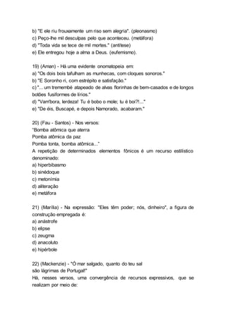 b) "E ele riu frouxamente um riso sem alegria". (pleonasmo)
c) Peço-lhe mil desculpas pelo que aconteceu. (metáfora)
d) "Toda vida se tece de mil mortes." (antítese)
e) Ele entregou hoje a alma a Deus. (eufemismo).
19) (Aman) - Há uma evidente onomatopeia em:
a) "Os dois bois tafulham as munhecas, com cloques sonoros."
b) "E Soronho ri, com estrépito e satisfação."
c) "... um tremembé atapeado de alvas florinhas de bem-casados e de longos
botões fusiformes de lírios."
d) "Vam'bora, lerdeza! Tu é bobo o mole; tu é boi?!..."
e) "De éis, Buscapé, e depois Namorado, acabaram."
20) (Fau - Santos) - Nos versos:
“Bomba atômica que aterra
Pomba atômica da paz
Pomba tonta, bomba atômica...”
A repetição de determinados elementos fônicos é um recurso estilístico
denominado:
a) hiperbibasmo
b) sinédoque
c) metonímia
d) aliteração
e) metáfora
21) (Marília) - Na expressão: "Eles têm poder; nós, dinheiro", a figura de
construção empregada é:
a) anástrofe
b) elipse
c) zeugma
d) anacoluto
e) hipérbole
22) (Mackenzie) - "Ó mar salgado, quanto do teu sal
são lágrimas de Portugal!"
Há, nesses versos, uma convergência de recursos expressivos, que se
realizam por meio de:
 