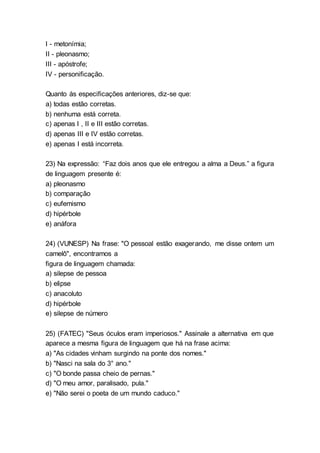 I - metonímia;
II - pleonasmo;
III - apóstrofe;
IV - personificação.
Quanto às especificações anteriores, diz-se que:
a) todas estão corretas.
b) nenhuma está correta.
c) apenas I , II e III estão corretas.
d) apenas III e IV estão corretas.
e) apenas I está incorreta.
23) Na expressão: “Faz dois anos que ele entregou a alma a Deus.” a figura
de linguagem presente é:
a) pleonasmo
b) comparação
c) eufemismo
d) hipérbole
e) anáfora
24) (VUNESP) Na frase: "O pessoal estão exagerando, me disse ontem um
camelô", encontramos a
figura de linguagem chamada:
a) silepse de pessoa
b) elipse
c) anacoluto
d) hipérbole
e) silepse de número
25) (FATEC) "Seus óculos eram imperiosos." Assinale a alternativa em que
aparece a mesma figura de linguagem que há na frase acima:
a) "As cidades vinham surgindo na ponte dos nomes."
b) "Nasci na sala do 3° ano."
c) "O bonde passa cheio de pernas."
d) "O meu amor, paralisado, pula."
e) "Não serei o poeta de um mundo caduco."
 