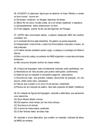 26. (FUVEST) A catacrese, figura que se observa na frase “Montou o cavalo
no burro bravo”, ocorre em:
a) Os tempos mudaram, no devagar depressa do tempo.
b) Última flor do Lácio, inculta e bela, és a um tempo esplendor e sepultura.
c) Apressadamente, todos embarcaram no trem.
d) Ó mar salgado, quanto do teu sal são lágrimas de Portugal.
27. (UFPE) Nos enunciados abaixo, a palavra destacada NÃO tem sentido
conotativo em:
a) A comissão técnica está dissolvida. Do goleiro ao ponta-esquerda.
b) Indispensável à boa forma, o exercício físicodetona músculos e ossos, se
mal praticado.
c) O melhor tenista brasileiro perde o jogo, a cabeça e o prestígio em Roland
Garros.
d) Sob a mira da Justiça, os sorteios via 0900 engordam o caixa das principais
emissoras.
e) Alta nos juros atropela sonhos da classe média.
28. A figura de linguagem está corretamente indicada, entre parênteses, em:
a) Necessita-se de mais escolas para jovens esforçados. (eufemismo)
b) Sabe-se que os impostos é necessário pagá-los. (pleonasmo)
c) Encontra-se hoje, nas grandes cidades, decorrente da poluição, um céu
escuro, antes muito claro. (paradoxo)
d) Fala-se que o pavão é um arco-íris de plumas. (hipérbole)
e) Pensou-se em redução de salário. Que belo presente de Natal! (metáfora)
29. Em relação às figuras de linguagem, assinale a alternativa que apresenta
uma metonímia.
(A) Ouço Mozart desde criança.
(B) Ele esperou muito tempo por seu doce abraço.
(C) Sua boca é um túmulo.
(D) A perna da mesa estava quebrada.
(E) O ator famoso bateu as botas hoje.
30. Assinale a única alternativa que contém um exemplo (retirado de letras
da MPB) de antítese.
 