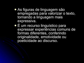 As figuras de linguagem são empregadas para valorizar o texto, tornando a linguagem mais expressiva.  É um recurso linguístico para expressar experiências comuns de formas diferentes, conferindo originalidade, emotividade ou poeticidade ao discurso.  