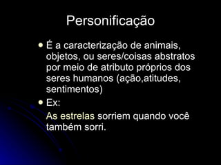 Personificação É a caracterização de animais, objetos, ou seres/coisas abstratos por meio de atributo próprios dos seres humanos (ação,atitudes, sentimentos) Ex: As estrelas  sorriem quando você também sorri. 