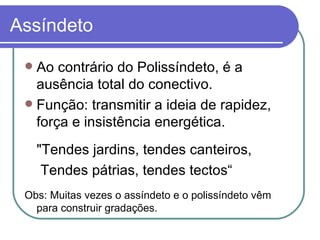 Assíndeto Ao contrário do Polissíndeto, é a ausência total do conectivo. Função: transmitir a ideia de rapidez, força e insistência energética.   "Tendes jardins, tendes canteiros,   Tendes pátrias, tendes tectos“ Obs: Muitas vezes o assíndeto e o polissíndeto vêm para construir gradações. 