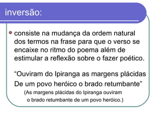 inversão: consiste na mudança da ordem natural dos termos na frase para que o verso se encaixe no ritmo do poema além de estimular a reflexão sobre o fazer poético.  “ Ouviram do Ipiranga as margens plácidas  De um povo heróico o brado retumbante” (As margens plácidas do Ipiranga ouviram    o brado retumbante de um povo heróico.) 