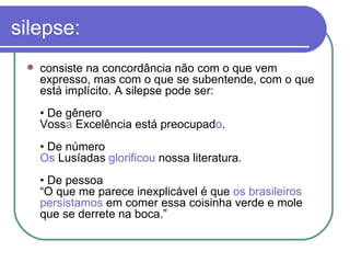 silepse: consiste na concordância não com o que vem expresso, mas com o que se subentende, com o que está implícito. A silepse pode ser:  • De gênero  Voss a  Excelência está preocupad o .  • De número  Os  Lusíadas  glorificou  nossa literatura.  • De pessoa  “O que me parece inexplicável é que  os brasileiros persistamos  em comer essa coisinha verde e mole que se derrete na boca.”  