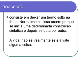 anacoluto: consiste em deixar um termo solto na frase. Normalmente, isso ocorre porque se inicia uma determinada construção sintática e depois se opta por outra.  A vida, não sei realmente se ela vale alguma coisa.  