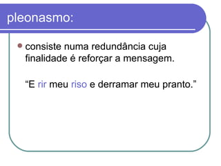 pleonasmo: consiste numa redundância cuja finalidade é reforçar a mensagem.  “ E  rir  meu  riso  e derramar meu pranto.”  