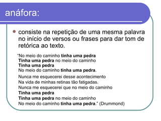 anáfora: consiste na repetição de uma mesma palavra no início de versos ou frases para dar tom de retórica ao texto.  “ No meio do caminho  tinha uma pedra Tinha uma pedra  no meio do caminho Tinha uma pedra No meio do caminho  tinha uma pedra . Nunca me esquecerei desse acontecimento Na vida de minhas retinas tão fatigadas. Nunca me esquecerei que no meio do caminho Tinha uma pedra Tinha uma pedra  no meio do caminho No meio do caminho  tinha uma pedra .” (Drummond) 