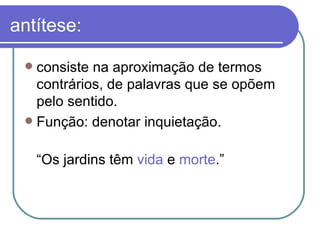 antítese: consiste na aproximação de termos contrários, de palavras que se opõem pelo sentido.  Função: denotar inquietação. “ Os jardins têm  vida  e  morte .”  