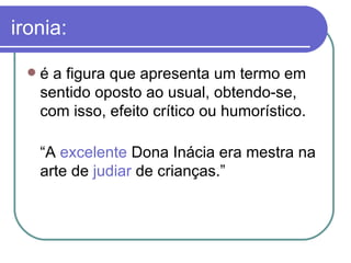 ironia: é a figura que apresenta um termo em sentido oposto ao usual, obtendo-se, com isso, efeito crítico ou humorístico.  “ A  excelente  Dona Inácia era mestra na arte de  judiar  de crianças.”  