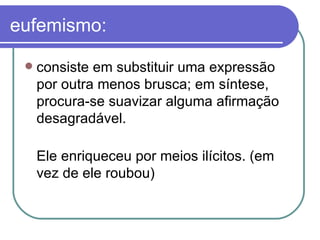 eufemismo: consiste em substituir uma expressão por outra menos brusca; em síntese, procura-se suavizar alguma afirmação desagradável.  Ele enriqueceu por meios ilícitos. (em vez de ele roubou)  