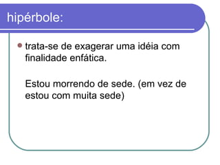 hipérbole: trata-se de exagerar uma idéia com finalidade enfática.  Estou morrendo de sede. (em vez de estou com muita sede) 