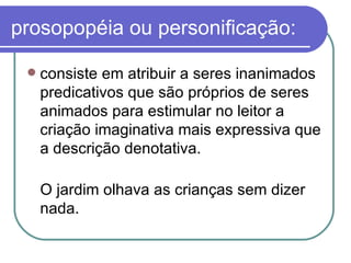 prosopopéia ou personificação: consiste em atribuir a seres inanimados predicativos que são próprios de seres animados para estimular no leitor a criação imaginativa mais expressiva que a descrição denotativa. O jardim olhava as crianças sem dizer nada.  