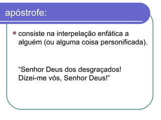 apóstrofe: consiste na interpelação enfática a alguém (ou alguma coisa personificada).  “ Senhor Deus dos desgraçados!  Dizei-me vós, Senhor Deus!”  