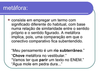metáfora: consiste em empregar um termo com significado diferente do habitual, com base numa relação de similaridade entre o sentido próprio e o sentido figurado. A metáfora implica, pois, uma comparação em que o conectivo comparativo fica subentendido.  “ Meu pensamento é um  rio subterrâneo .” “ Chove  metáfora no vestibular.”  “Vamos ter que  parir  um texto no ENEM.” “Água mole em pedra dura...” 