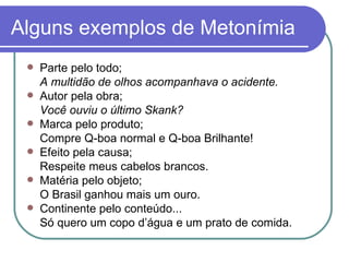 Alguns exemplos de Metonímia Parte pelo todo; A multidão de olhos acompanhava o acidente. Autor pela obra; Você ouviu o último Skank? Marca pelo produto; Compre Q-boa normal e Q-boa Brilhante! Efeito pela causa; Respeite meus cabelos brancos. Matéria pelo objeto; O Brasil ganhou mais um ouro. Continente pelo conteúdo... Só quero um copo d’água e um prato de comida. 