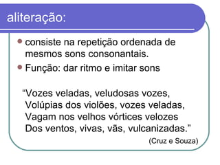 aliteração: consiste na repetição ordenada de mesmos sons consonantais.  Função: dar ritmo e imitar sons “ Vozes veladas, veludosas vozes, Volúpias dos violões, vozes veladas, Vagam nos velhos vórtices velozes Dos ventos, vivas, vãs, vulcanizadas.” (Cruz e Souza) 
