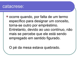 catacrese: ocorre quando, por falta de um termo específico para designar um conceito, torna-se outro por empréstimo. Entretanto, devido ao uso contínuo, não mais se percebe que ele está sendo empregado em sentido figurado.  O pé da mesa estava quebrado.  
