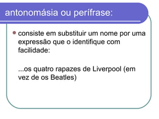 antonomásia ou perífrase: consiste em substituir um nome por uma expressão que o identifique com facilidade:  ...os quatro rapazes de Liverpool (em vez de os Beatles)  