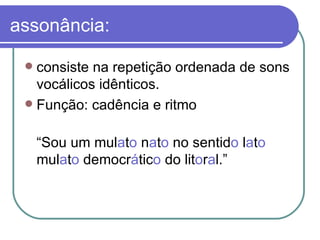 assonância: consiste na repetição ordenada de sons vocálicos idênticos.  Função: cadência e ritmo “ Sou um mul a t o  n a t o  no sentid o  l a t o   mul a t o  democr á tic o  do lit o r a l.” 