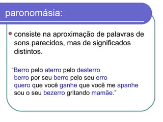 paronomásia: consiste na aproximação de palavras de sons parecidos, mas de significados distintos.  “ Berro  pelo  aterro  pelo  desterro berro  por seu  berro  pelo seu  erro quero  que você  ganhe  que você me  apanhe sou o seu  bezerro  gritando  mamãe. ”  