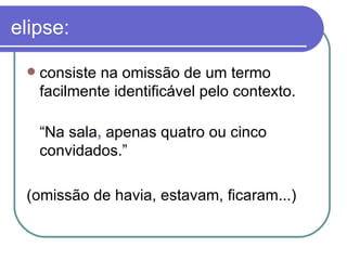 elipse: consiste na omissão de um termo facilmente identificável pelo contexto.  “ Na sala ,  apenas quatro ou cinco convidados.”  (omissão de havia, estavam, ficaram...)  