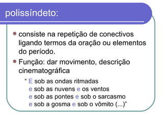 polissíndeto: consiste na repetição de conectivos ligando termos da oração ou elementos do período.  Função: dar movimento, descrição cinematográfica   “  E  sob as ondas ritmadas  e  sob as nuvens  e  os ventos  e  sob as pontes  e  sob o sarcasmo  e  sob a gosma  e  sob o vômito (...)”  