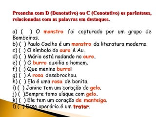 Preencha com D (Denotativo) ou C (Conotativo) os parênteses, relacionadas com as palavras em destaques. a) (  ) O  monstro   foi capturado por um grupo de Bombeiros. b) (  ) Paulo Coelho é um  monstro   da literatura moderna c) (  ) O símbolo do  ouro   é Au. d) (  ) Mário está nadando no  ouro . e) (  ) O  burro   auxilia o homem. f) (  ) Que menino  burro ! g) (  ) A  rosa   desabrochou. h) (  ) Ela é uma  rosa   de bonita. i) (  ) Janine tem um coração de  gelo . j) (  )Sempre tomo uísque com  gelo . k) (  ) Ele tem um coração  de manteiga . l) (  ) Esse operário é um  trator . 