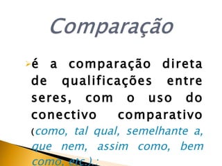 é a comparação direta de qualificações entre seres, com o uso do conectivo comparativo  ( como,   tal qual, semelhante a, que nem, assim como, bem como, etc.).: 